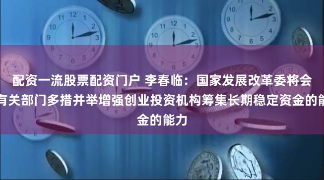 配资一流股票配资门户 李春临：国家发展改革委将会同有关部门多措并举增强创业投资机构筹集长期稳定资金的能力