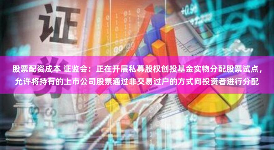 股票配资成本 证监会：正在开展私募股权创投基金实物分配股票试点，允许将持有的上市公司股票通过非交易过户的方式向投资者进行分配