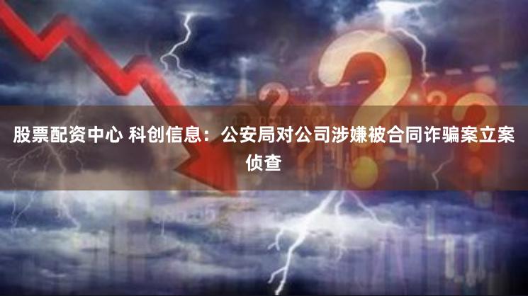 股票配资中心 科创信息：公安局对公司涉嫌被合同诈骗案立案侦查