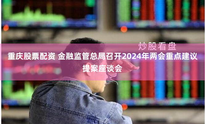 重庆股票配资 金融监管总局召开2024年两会重点建议提案座谈会