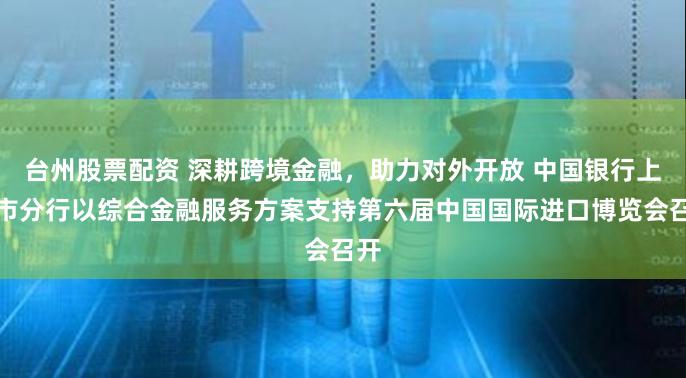 台州股票配资 深耕跨境金融，助力对外开放 中国银行上海市分行以综合金融服务方案支持第六届中国国际进口博览会召开