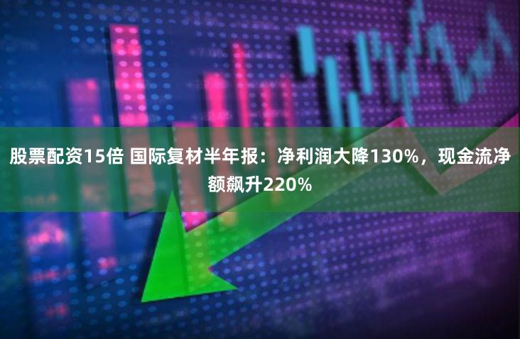 股票配资15倍 国际复材半年报：净利润大降130%，现金流净额飙升220%