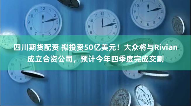 四川期货配资 拟投资50亿美元！大众将与Rivian成立合资公司，预计今年四季度完成交割