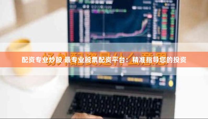 配资专业炒股 最专业股票配资平台：精准指导您的投资