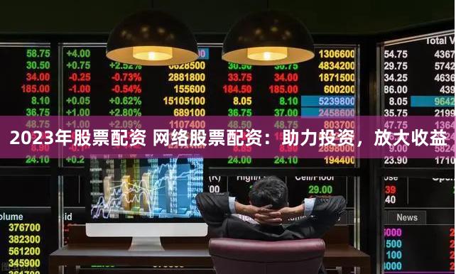 2023年股票配资 网络股票配资：助力投资，放大收益