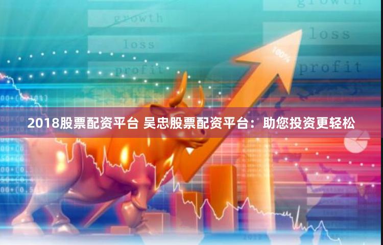 2018股票配资平台 吴忠股票配资平台：助您投资更轻松