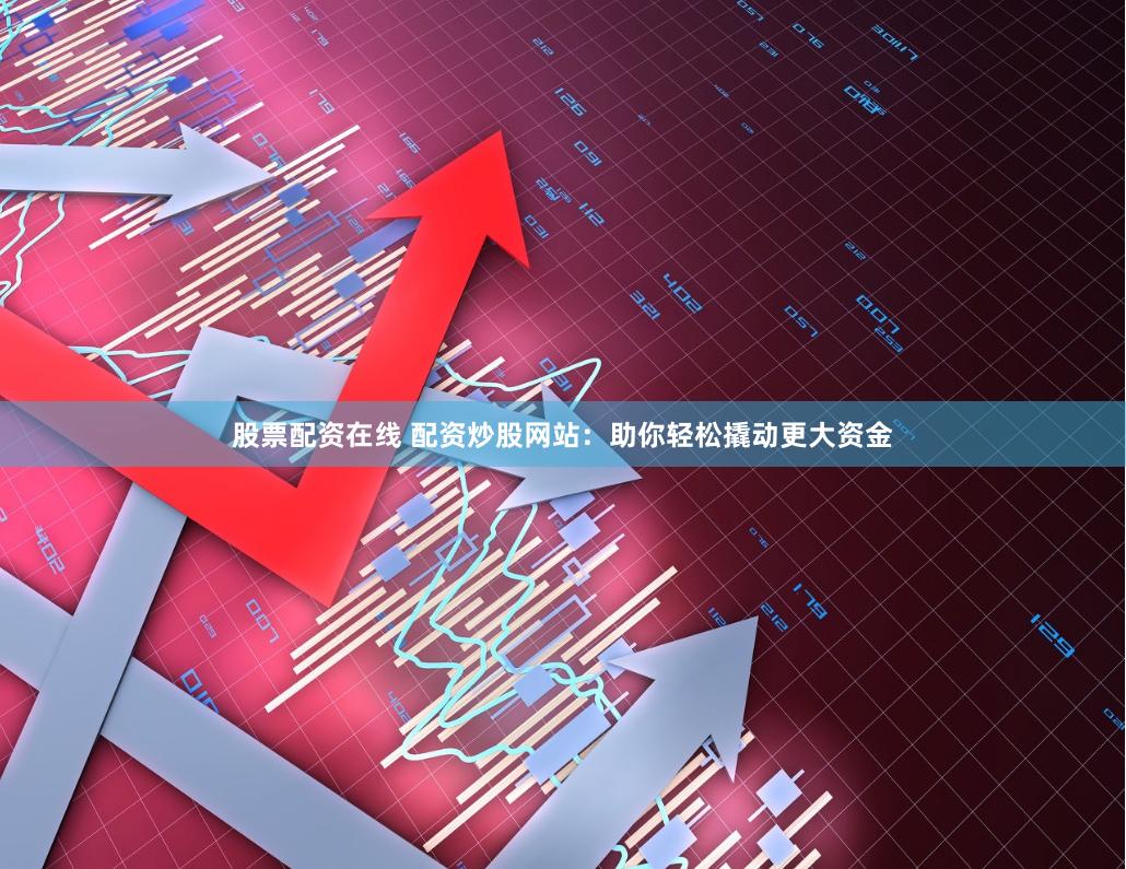 股票配资在线 配资炒股网站：助你轻松撬动更大资金