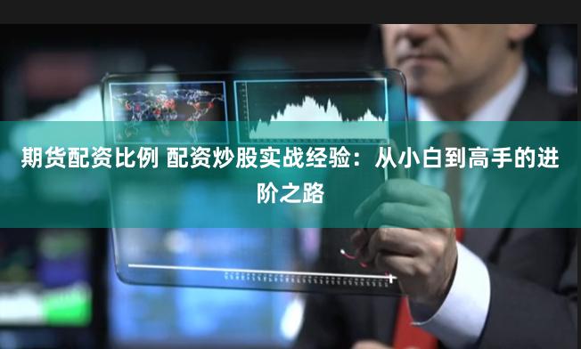 期货配资比例 配资炒股实战经验：从小白到高手的进阶之路
