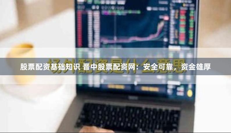 股票配资基础知识 晋中股票配资网：安全可靠，资金雄厚