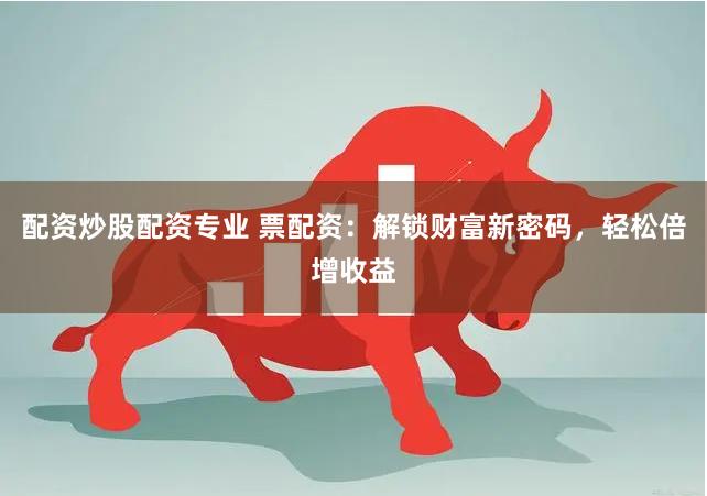 配资炒股配资专业 票配资：解锁财富新密码，轻松倍增收益