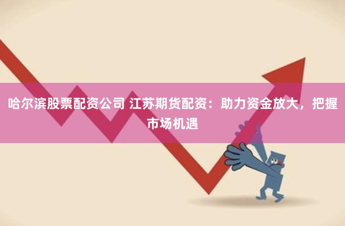 哈尔滨股票配资公司 江苏期货配资：助力资金放大，把握市场机遇