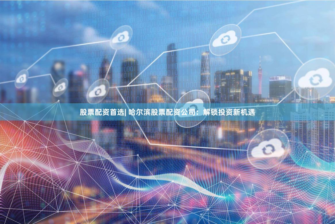 股票配资首选| 哈尔滨股票配资公司：解锁投资新机遇