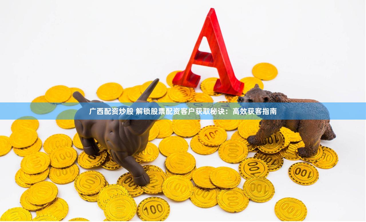 广西配资炒股 解锁股票配资客户获取秘诀：高效获客指南