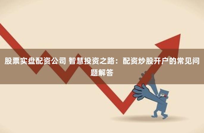 股票实盘配资公司 智慧投资之路：配资炒股开户的常见问题解答