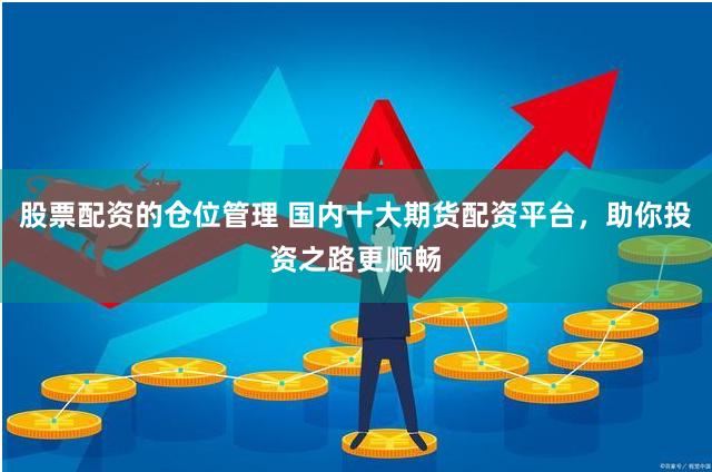 股票配资的仓位管理 国内十大期货配资平台，助你投资之路更顺畅