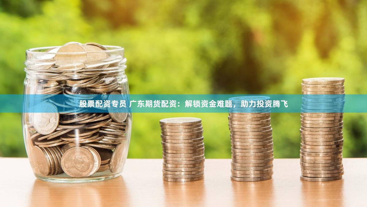 股票配资专员 广东期货配资：解锁资金难题，助力投资腾飞