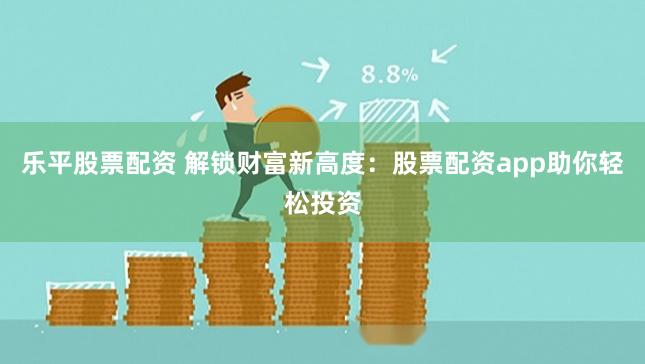 乐平股票配资 解锁财富新高度：股票配资app助你轻松投资