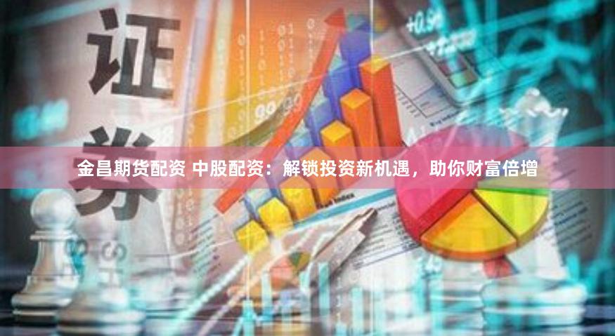 金昌期货配资 中股配资：解锁投资新机遇，助你财富倍增